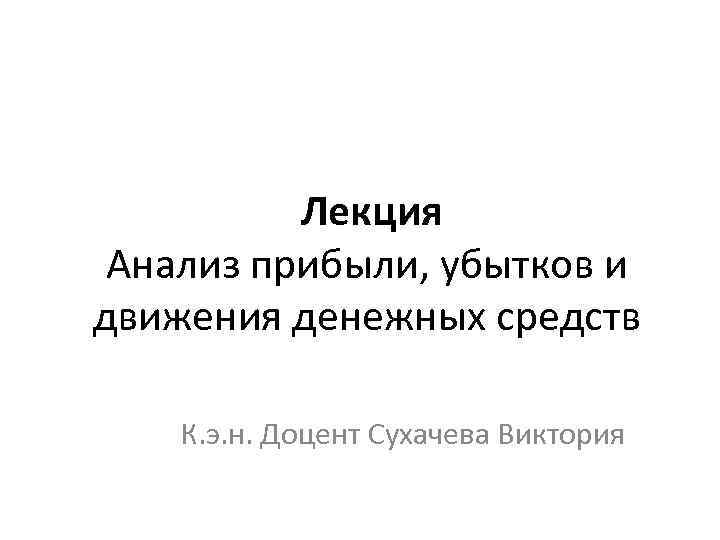 Лекция Анализ прибыли, убытков и движения денежных средств К. э. н. Доцент Сухачева Виктория