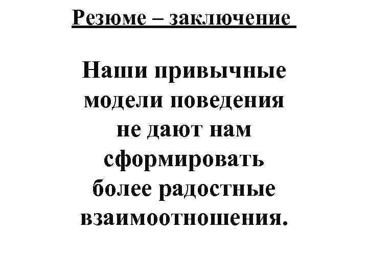 Резюме – заключение Наши привычные модели поведения не дают нам сформировать более радостные взаимоотношения.