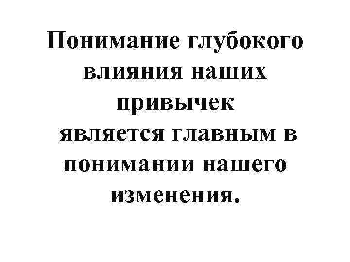 Понимание глубокого влияния наших привычек является главным в понимании нашего изменения. 