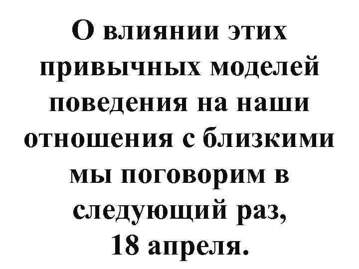 О влиянии этих привычных моделей поведения на наши отношения с близкими мы поговорим в