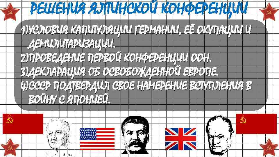 РЕШЕНИЯ ЯЛТИНСКОЙ КОНФЕРЕНЦИИ 1)УСЛОВИЯ КАПИТУЛЯЦИИ ГЕРМАНИИ, ЕЁ ОКУПАЦИИ И ДЕМИЛИТАРИЗАЦИИ. 2)ПРОВЕДЕНИЕ ПЕРВОЙ КОНФЕРЕНЦИИ ООН.