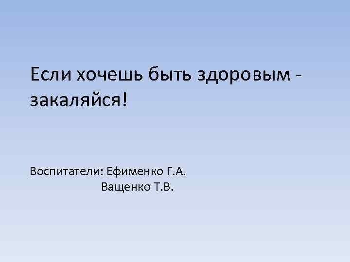 Если хочешь быть здоровым - закаляйся! Воспитатели: Ефименко Г. А. Ващенко Т. В. 