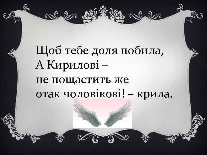 Щоб тебе доля побила, А Кирилові – не пощастить же отак чоловікові! – крила.