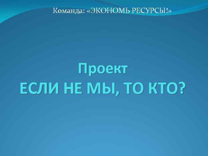 Команда: «ЭКОНОМЬ РЕСУРСЫ!» Проект ЕСЛИ НЕ МЫ, ТО КТО? 