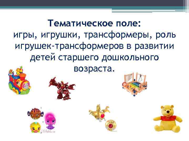 Тематическое поле: игры, игрушки, трансформеры, роль игрушек-трансформеров в развитии детей старшего дошкольного возраста. 