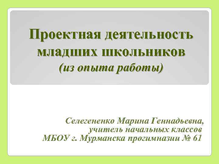 Проектная деятельность младших школьников (из опыта работы) Селегененко Марина Геннадьевна, учитель начальных классов МБОУ