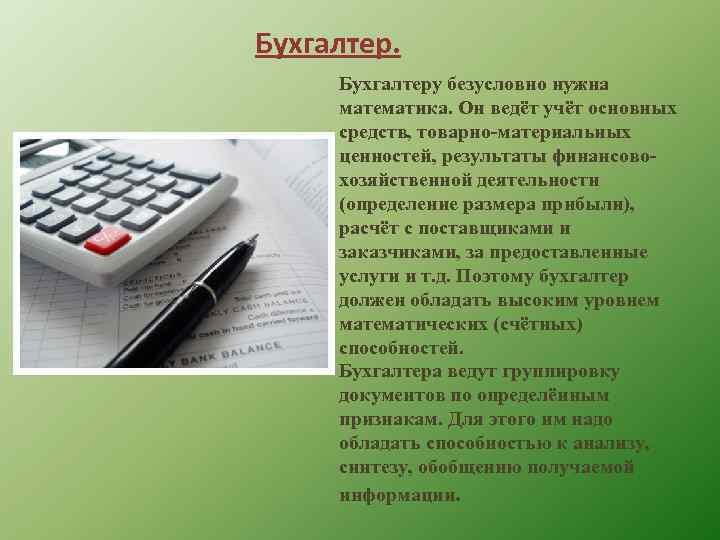 Бухгалтеру безусловно нужна математика. Он ведёт учёт основных средств, товарно-материальных ценностей, результаты финансовохозяйственной деятельности