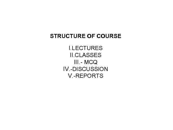 STRUCTURE OF COURSE I. LECTURES II. CLASSES III. - MCQ IV. -DISCUSSION V. -REPORTS
