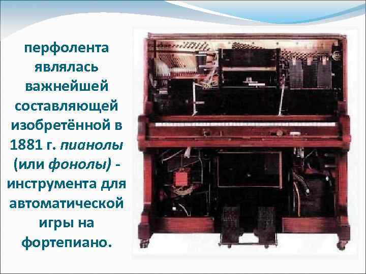 перфолента являлась важнейшей составляющей изобретённой в 1881 г. пианолы (или фонолы) инструмента для автоматической