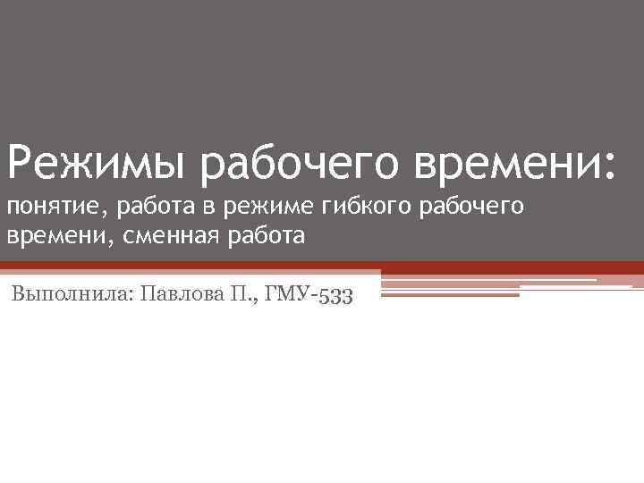 Режимы рабочего времени: понятие, работа в режиме гибкого рабочего времени, сменная работа Выполнила: Павлова