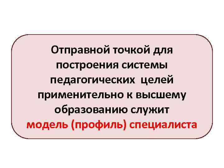 Отправной точкой для построения системы педагогических целей применительно к высшему образованию служит модель (профиль)