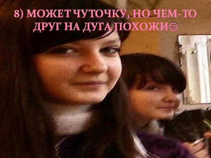 8) МОЖЕТ ЧУТОЧКУ, НО ЧЕМ-ТО ДРУГ НА ДУГА ПОХОЖИ 