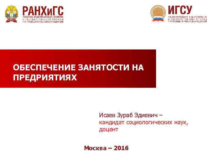 ОБЕСПЕЧЕНИЕ ЗАНЯТОСТИ НА ПРЕДРИЯТИЯХ Исаев Зураб Эдиевич – кандидат социологических наук, доцент Москва –