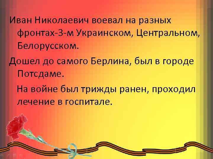 Иван Николаевич воевал на разных фронтах-3 -м Украинском, Центральном, Белорусском. Дошел до самого Берлина,