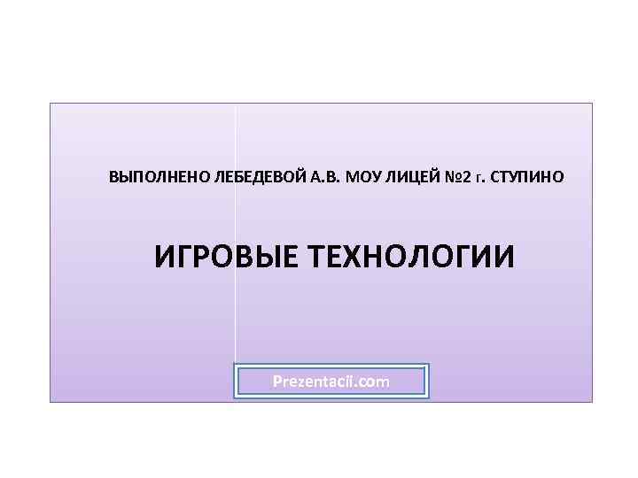 ВЫПОЛНЕНО ЛЕБЕДЕВОЙ А. В. МОУ ЛИЦЕЙ № 2 Г. СТУПИНО ИГРОВЫЕ ТЕХНОЛОГИИ Prezentacii. com