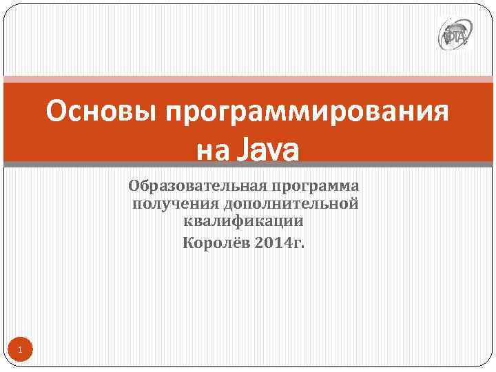 Основы программирования на Java Образовательная программа получения дополнительной квалификации Королёв 2014 г. 1 