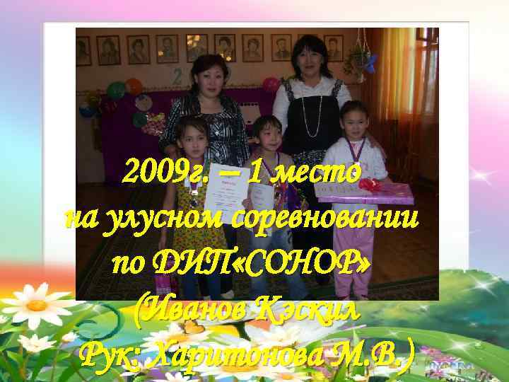 2009 г. – 1 место на улусном соревновании по ДИП «СОНОР» (Иванов Кэскил Рук: