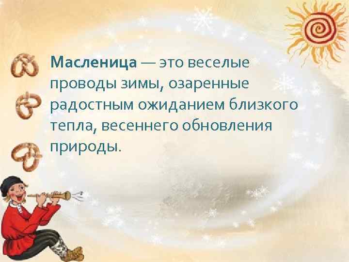 Масленица — это веселые проводы зимы, озаренные радостным ожиданием близкого тепла, весеннего обновления природы.