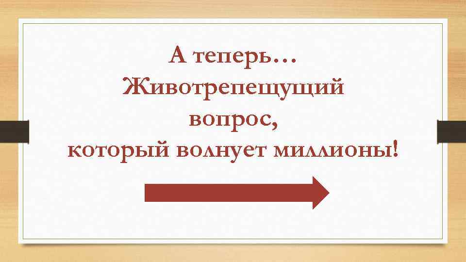 А теперь… Животрепещущий вопрос, который волнует миллионы! 