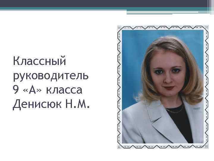 Классный руководитель 9 «А» класса Денисюк Н. М. 