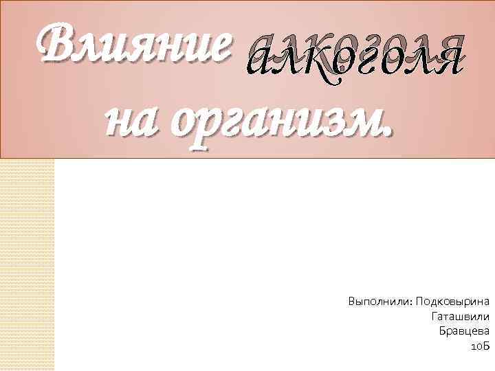 Влияние алкоголя на организм. Выполнили: Подковырина Гаташвили Бравцева 10 Б 