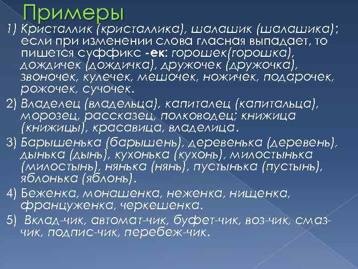 Примеры 1) Кристаллик (кристаллика), шалашик (шалашика); если при изменении слова гласная выпадает, то пишется