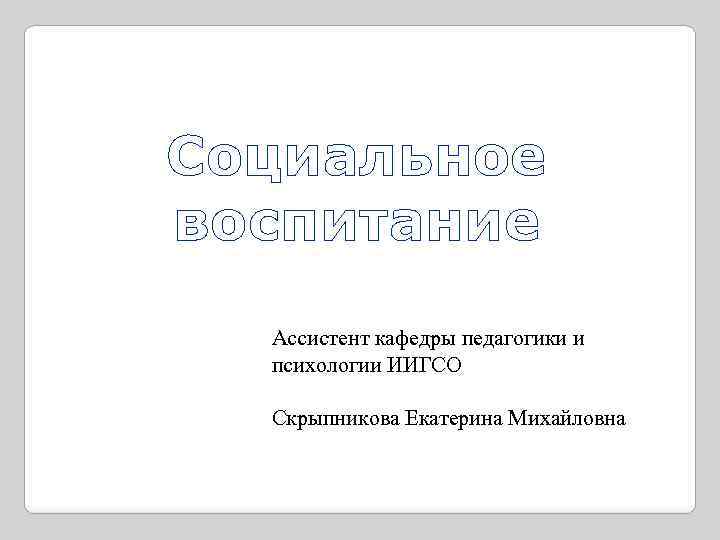 Социальное воспитание Ассистент кафедры педагогики и психологии ИИГСО Скрыпникова Екатерина Михайловна 