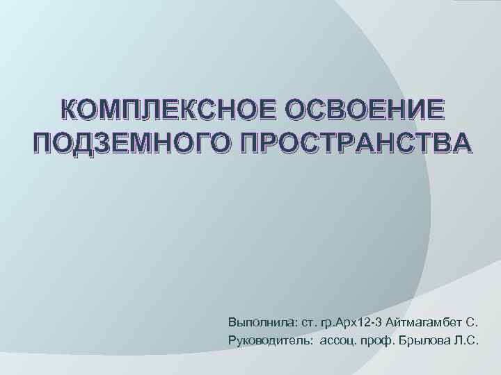 КОМПЛЕКСНОЕ ОСВОЕНИЕ ПОДЗЕМНОГО ПРОСТРАНСТВА Выполнила: ст. гр. Арх12 -3 Айтмагамбет С. Руководитель: ассоц. проф.