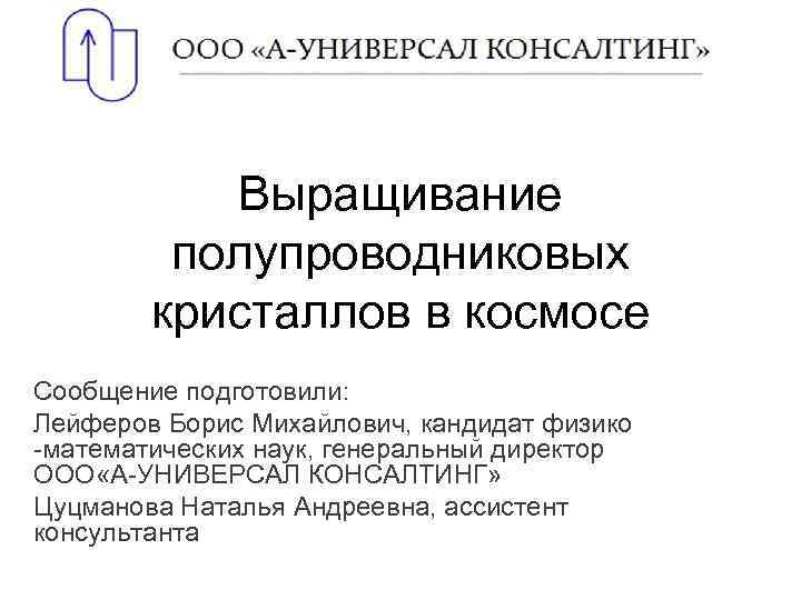 Выращивание полупроводниковых кристаллов в космосе Сообщение подготовили: Лейферов Борис Михайлович, кандидат физико -математических наук,