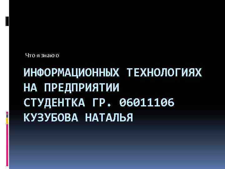 Что я знаю о ИНФОРМАЦИОННЫХ ТЕХНОЛОГИЯХ НА ПРЕДПРИЯТИИ СТУДЕНТКА ГР. 06011106 КУЗУБОВА НАТАЛЬЯ 