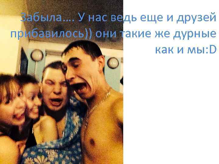 Забыла…. У нас ведь еще и друзей прибавилось)) они такие же дурные как и