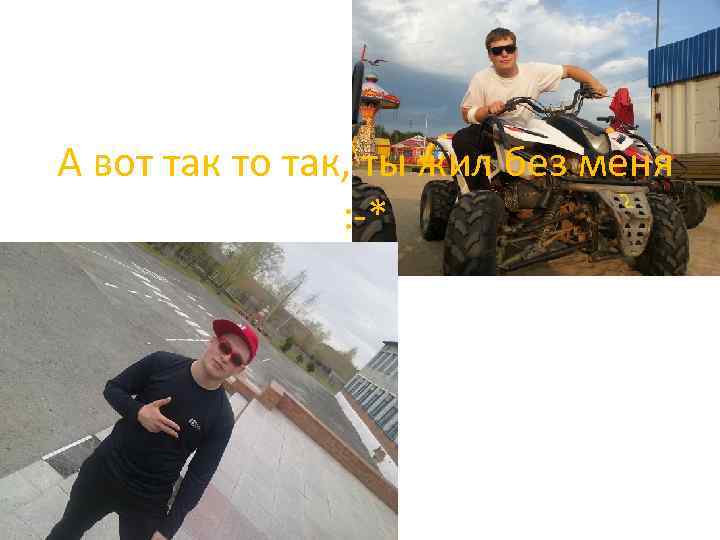 А вот так то так, ты жил без меня : -* 