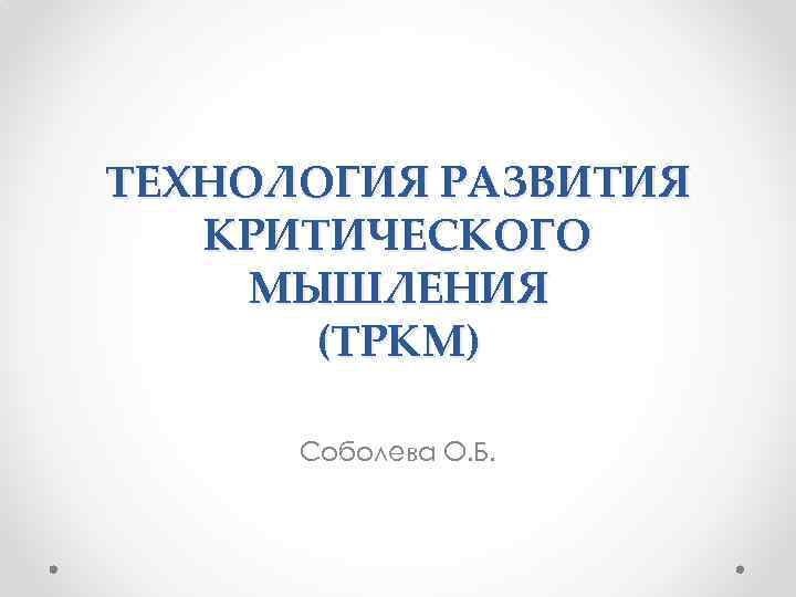 ТЕХНОЛОГИЯ РАЗВИТИЯ КРИТИЧЕСКОГО МЫШЛЕНИЯ (ТРКМ) Соболева О. Б. 