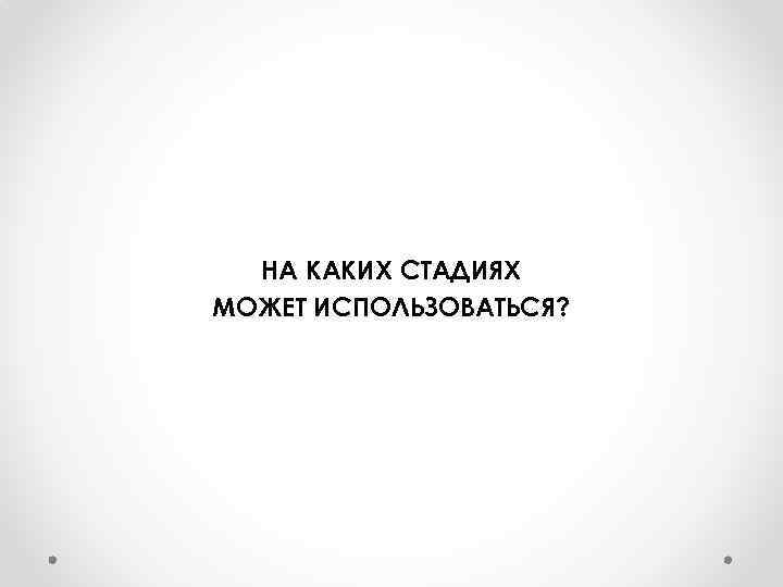 НА КАКИХ СТАДИЯХ МОЖЕТ ИСПОЛЬЗОВАТЬСЯ? 