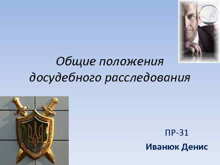Общие положения досудебного расследования ПР-31 Иванюк Денис 