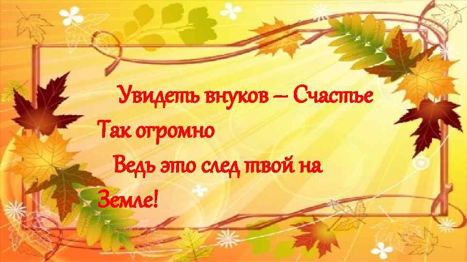 Увидеть внуков – Счастье Так огромно Ведь это след твой на Земле! 