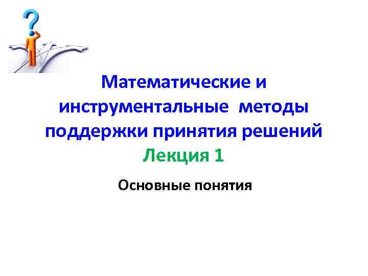 Математические и инструментальные методы поддержки принятия решений Лекция 1 Основные понятия 