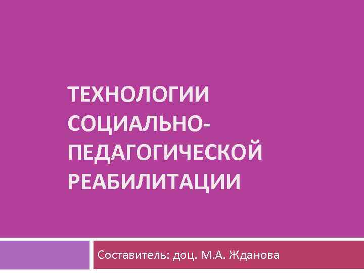 ТЕХНОЛОГИИ СОЦИАЛЬНОПЕДАГОГИЧЕСКОЙ РЕАБИЛИТАЦИИ Составитель: доц. М. А. Жданова 