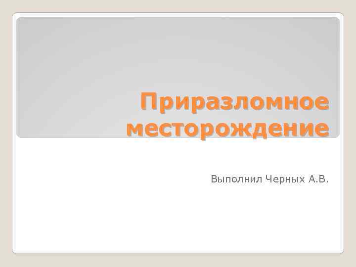 Приразломное месторождение Выполнил Черных А. В. 