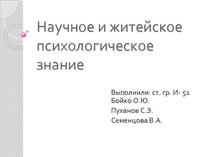 Научное и житейское психологическое знание Выполнили: ст. гр. И- 51 Бойко О. Ю. Пуханов