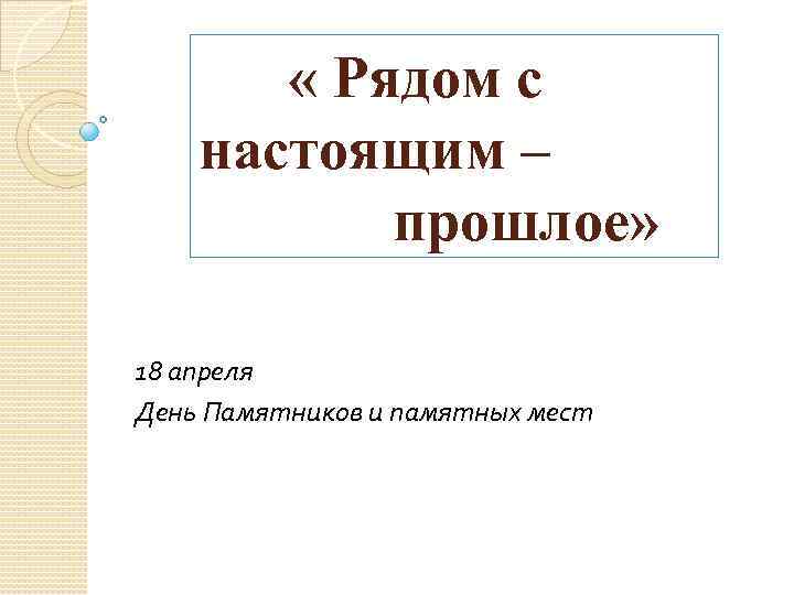  « Рядом с настоящим – прошлое» 18 апреля День Памятников и памятных мест