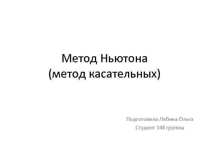 Метод Ньютона (метод касательных) Подготовила Лябина Ольга Студент 146 группы 