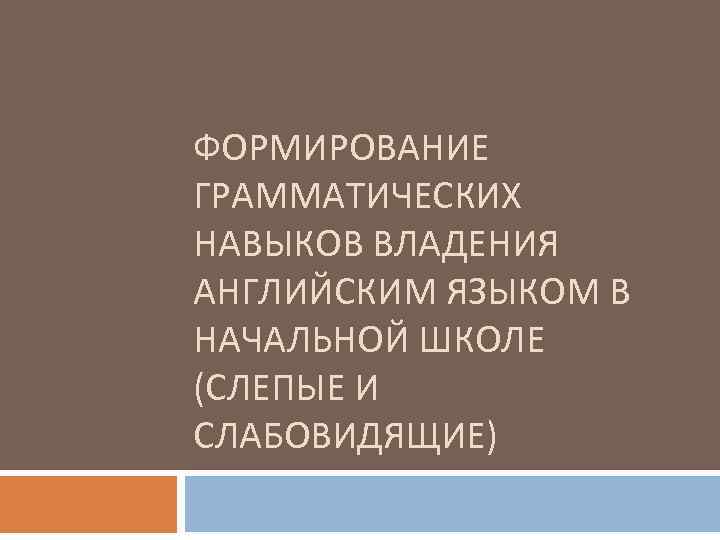 ФОРМИРОВАНИЕ ГРАММАТИЧЕСКИХ НАВЫКОВ ВЛАДЕНИЯ АНГЛИЙСКИМ ЯЗЫКОМ В НАЧАЛЬНОЙ ШКОЛЕ (СЛЕПЫЕ И СЛАБОВИДЯЩИЕ) 