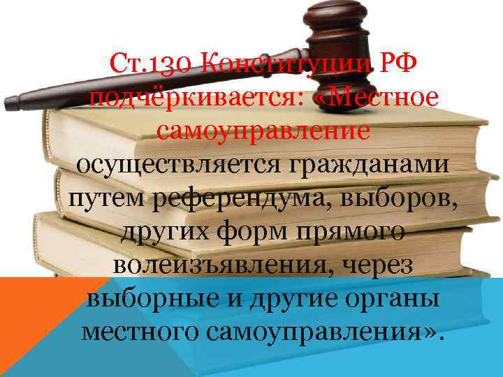 Ст. 130 Конституции РФ подчёркивается: «Местное самоуправление осуществляется гражданами путем референдума, выборов, других форм