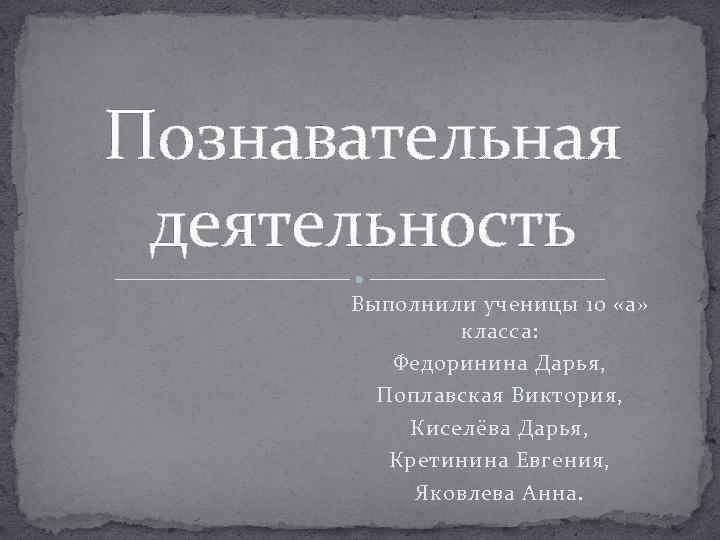 Познавательная деятельность Выполнили ученицы 10 «а» класса: Федоринина Дарья, Поплавская Виктория, Киселёва Дарья, Кретинина