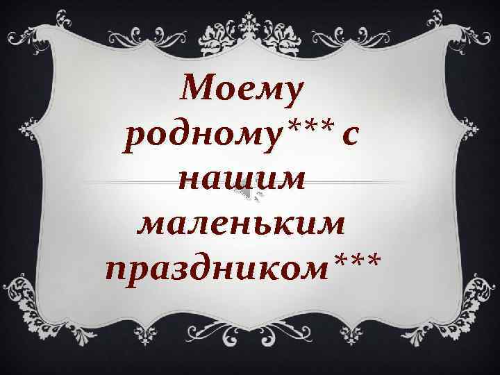 Моему родному*** с нашим маленьким праздником*** 
