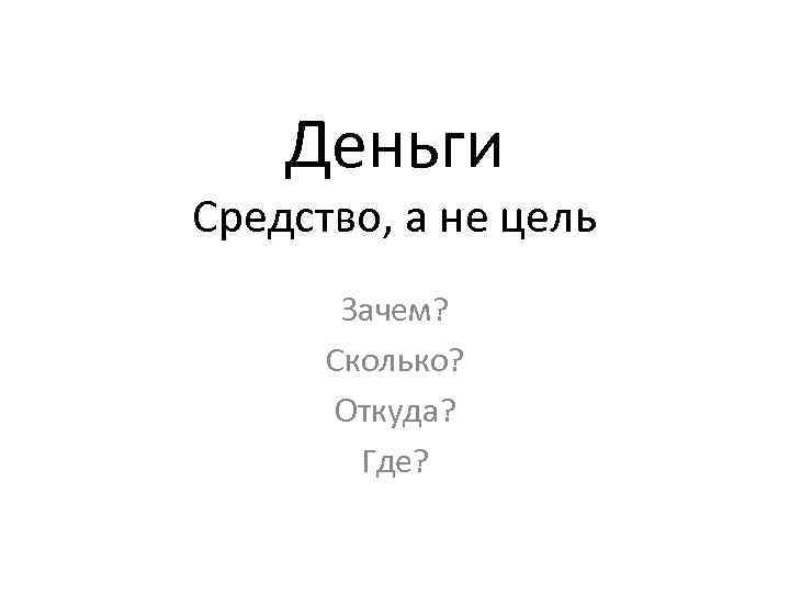 Деньги Средство, а не цель Зачем? Сколько? Откуда? Где? 