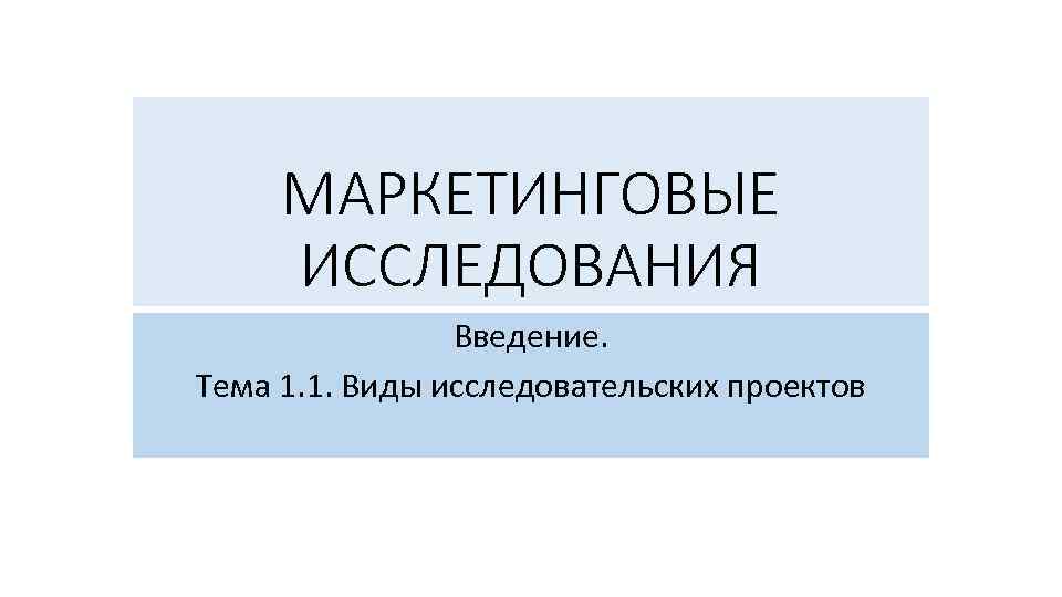 МАРКЕТИНГОВЫЕ ИССЛЕДОВАНИЯ Введение. Тема 1. 1. Виды исследовательских проектов 