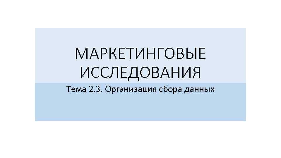 МАРКЕТИНГОВЫЕ ИССЛЕДОВАНИЯ Тема 2. 3. Организация сбора данных 