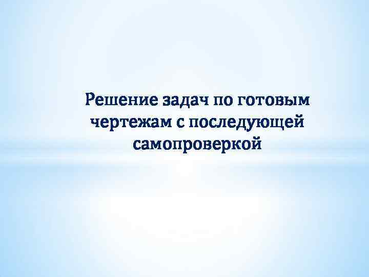 Решение задач по готовым чертежам с последующей самопроверкой 